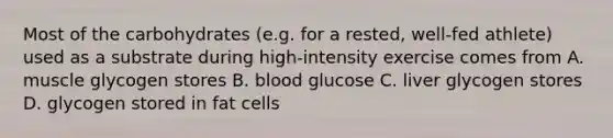 Most of the carbohydrates (e.g. for a rested, well-fed athlete) used as a substrate during high-intensity exercise comes from A. muscle glycogen stores B. blood glucose C. liver glycogen stores D. glycogen stored in fat cells