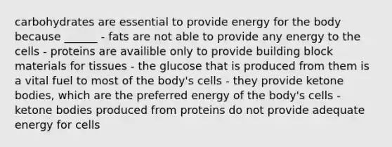 carbohydrates are essential to provide energy for the body because ______ - fats are not able to provide any energy to the cells - proteins are availible only to provide building block materials for tissues - the glucose that is produced from them is a vital fuel to most of the body's cells - they provide ketone bodies, which are the preferred energy of the body's cells - ketone bodies produced from proteins do not provide adequate energy for cells