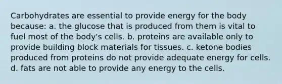 Carbohydrates are essential to provide energy for the body because: a. the glucose that is produced from them is vital to fuel most of the body's cells. b. proteins are available only to provide building block materials for tissues. c. ketone bodies produced from proteins do not provide adequate energy for cells. d. fats are not able to provide any energy to the cells.