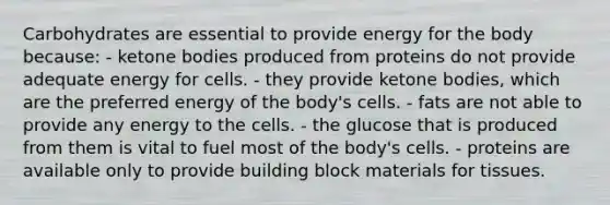 Carbohydrates are essential to provide energy for the body because:​ ​- ketone bodies produced from proteins do not provide adequate energy for cells. ​- they provide ketone bodies, which are the preferred energy of the body's cells. ​- fats are not able to provide any energy to the cells. - the glucose that is produced from them is vital to fuel most of the body's cells. ​- proteins are available only to provide building block materials for tissues.