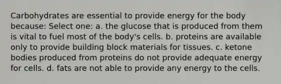 Carbohydrates are essential to provide energy for the body because: Select one: a. the glucose that is produced from them is vital to fuel most of the body's cells. b. proteins are available only to provide building block materials for tissues. c. ketone bodies produced from proteins do not provide adequate energy for cells. d. fats are not able to provide any energy to the cells.