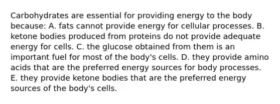 Carbohydrates are essential for providing energy to the body because: A. fats cannot provide energy for cellular processes. B. ketone bodies produced from proteins do not provide adequate energy for cells. C. the glucose obtained from them is an important fuel for most of the body's cells. D. they provide amino acids that are the preferred energy sources for body processes. E. they provide ketone bodies that are the preferred energy sources of the body's cells.