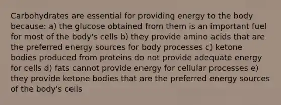 Carbohydrates are essential for providing energy to the body because: a) the glucose obtained from them is an important fuel for most of the body's cells b) they provide amino acids that are the preferred energy sources for body processes c) ketone bodies produced from proteins do not provide adequate energy for cells d) fats cannot provide energy for cellular processes e) they provide ketone bodies that are the preferred energy sources of the body's cells