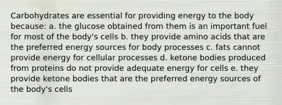 Carbohydrates are essential for providing energy to the body because: a. the glucose obtained from them is an important fuel for most of the body's cells b. they provide amino acids that are the preferred energy sources for body processes c. fats cannot provide energy for cellular processes d. ketone bodies produced from proteins do not provide adequate energy for cells e. they provide ketone bodies that are the preferred energy sources of the body's cells