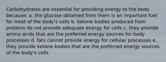 Carbohydrates are essential for providing energy to the body because: a. the glucose obtained from them is an important fuel for most of the body's cells b. ketone bodies produced from proteins do not provide adequate energy for cells c. they provide amino acids that are the preferred energy sources for body processes d. fats cannot provide energy for cellular processes e. they provide ketone bodies that are the preferred energy sources of the body's cells