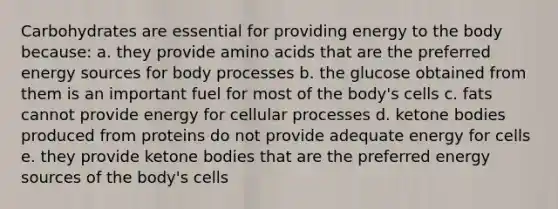 Carbohydrates are essential for providing energy to the body because: a. they provide amino acids that are the preferred energy sources for body processes b. the glucose obtained from them is an important fuel for most of the body's cells c. fats cannot provide energy for cellular processes d. ketone bodies produced from proteins do not provide adequate energy for cells e. they provide ketone bodies that are the preferred energy sources of the body's cells