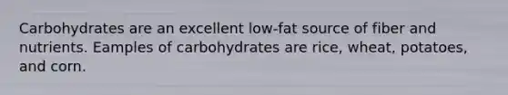 Carbohydrates are an excellent low-fat source of fiber and nutrients. Eamples of carbohydrates are rice, wheat, potatoes, and corn.