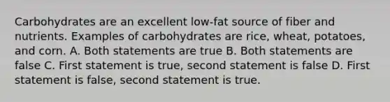 Carbohydrates are an excellent low-fat source of fiber and nutrients. Examples of carbohydrates are rice, wheat, potatoes, and corn. A. Both statements are true B. Both statements are false C. First statement is true, second statement is false D. First statement is false, second statement is true.