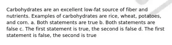 Carbohydrates are an excellent low-fat source of fiber and nutrients. Examples of carbohydrates are rice, wheat, potatoes, and corn. a. Both statements are true b. Both statements are false c. The first statement is true, the second is false d. The first statement is false, the second is true