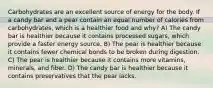 Carbohydrates are an excellent source of energy for the body. If a candy bar and a pear contain an equal number of calories from carbohydrates, which is a healthier food and why? A) The candy bar is healthier because it contains processed sugars, which provide a faster energy source. B) The pear is healthier because it contains fewer chemical bonds to be broken during digestion. C) The pear is healthier because it contains more vitamins, minerals, and fiber. D) The candy bar is healthier because it contains preservatives that the pear lacks.