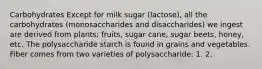 Carbohydrates Except for milk sugar (lactose), all the carbohydrates (monosaccharides and disaccharides) we ingest are derived from plants: fruits, sugar cane, sugar beets, honey, etc. The polysaccharide starch is found in grains and vegetables. Fiber comes from two varieties of polysaccharide: 1. 2.