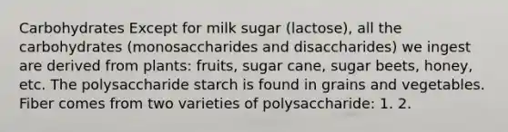 Carbohydrates Except for milk sugar (lactose), all the carbohydrates (monosaccharides and disaccharides) we ingest are derived from plants: fruits, sugar cane, sugar beets, honey, etc. The polysaccharide starch is found in grains and vegetables. Fiber comes from two varieties of polysaccharide: 1. 2.