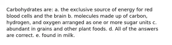 Carbohydrates are: a. the exclusive source of energy for red blood cells and the brain b. molecules made up of carbon, hydrogen, and oxygen arranged as one or more sugar units c. abundant in grains and other plant foods. d. All of the answers are correct. e. found in milk.