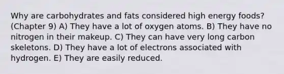 Why are carbohydrates and fats considered high energy foods? (Chapter 9) A) They have a lot of oxygen atoms. B) They have no nitrogen in their makeup. C) They can have very long carbon skeletons. D) They have a lot of electrons associated with hydrogen. E) They are easily reduced.