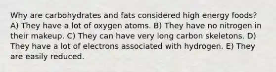 Why are carbohydrates and fats considered high energy foods? A) They have a lot of oxygen atoms. B) They have no nitrogen in their makeup. C) They can have very long carbon skeletons. D) They have a lot of electrons associated with hydrogen. E) They are easily reduced.