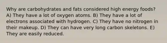 Why are carbohydrates and fats considered high energy foods? A) They have a lot of oxygen atoms. B) They have a lot of electrons associated with hydrogen. C) They have no nitrogen in their makeup. D) They can have very long carbon skeletons. E) They are easily reduced.