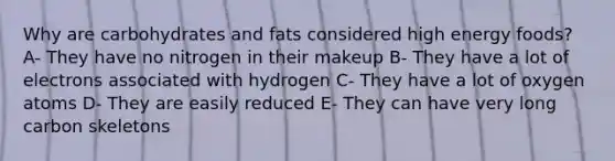 Why are carbohydrates and fats considered high energy foods? A- They have no nitrogen in their makeup B- They have a lot of electrons associated with hydrogen C- They have a lot of oxygen atoms D- They are easily reduced E- They can have very long carbon skeletons