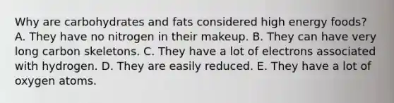 Why are carbohydrates and fats considered high energy foods? A. They have no nitrogen in their makeup. B. They can have very long carbon skeletons. C. They have a lot of electrons associated with hydrogen. D. They are easily reduced. E. They have a lot of oxygen atoms.