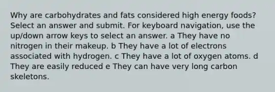 Why are carbohydrates and fats considered high energy foods? Select an answer and submit. For keyboard navigation, use the up/down arrow keys to select an answer. a They have no nitrogen in their makeup. b They have a lot of electrons associated with hydrogen. c They have a lot of oxygen atoms. d They are easily reduced e They can have very long carbon skeletons.