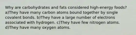 Why are carbohydrates and fats considered high-energy foods? a)They have many carbon atoms bound together by single covalent bonds. b)They have a large number of electrons associated with hydrogen. c)They have few nitrogen atoms. d)They have many oxygen atoms.