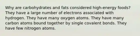 Why are carbohydrates and fats considered high-energy foods? They have a large number of electrons associated with hydrogen. They have many oxygen atoms. They have many carbon atoms bound together by single covalent bonds. They have few nitrogen atoms.