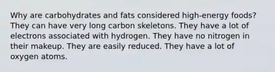 Why are carbohydrates and fats considered high-energy foods? They can have very long carbon skeletons. They have a lot of electrons associated with hydrogen. They have no nitrogen in their makeup. They are easily reduced. They have a lot of oxygen atoms.