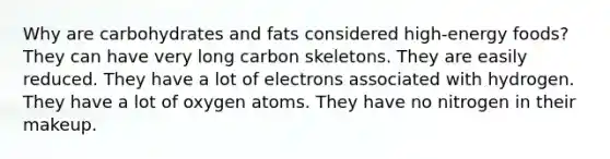 Why are carbohydrates and fats considered high-energy foods? They can have very long carbon skeletons. They are easily reduced. They have a lot of electrons associated with hydrogen. They have a lot of oxygen atoms. They have no nitrogen in their makeup.