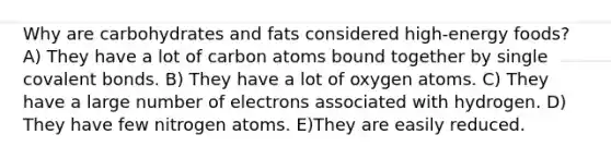 Why are carbohydrates and fats considered high-energy foods? A) They have a lot of carbon atoms bound together by single covalent bonds. B) They have a lot of oxygen atoms. C) They have a large number of electrons associated with hydrogen. D) They have few nitrogen atoms. E)They are easily reduced.