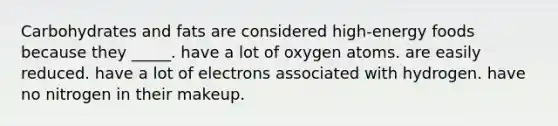 Carbohydrates and fats are considered high-energy foods because they _____. have a lot of oxygen atoms. are easily reduced. have a lot of electrons associated with hydrogen. have no nitrogen in their makeup.