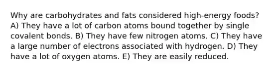 Why are carbohydrates and fats considered high-energy foods? A) They have a lot of carbon atoms bound together by single covalent bonds. B) They have few nitrogen atoms. C) They have a large number of electrons associated with hydrogen. D) They have a lot of oxygen atoms. E) They are easily reduced.