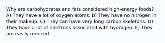 Why are carbohydrates and fats considered high-energy foods? A) They have a lot of oxygen atoms. B) They have no nitrogen in their makeup. C) They can have very long carbon skeletons. D) They have a lot of electrons associated with hydrogen. E) They are easily reduced.