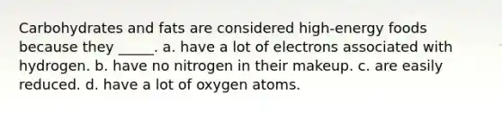 Carbohydrates and fats are considered high-energy foods because they _____. a. have a lot of electrons associated with hydrogen. b. have no nitrogen in their makeup. c. are easily reduced. d. have a lot of oxygen atoms.