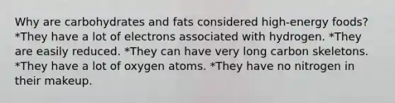 Why are carbohydrates and fats considered high-energy foods? *They have a lot of electrons associated with hydrogen. *They are easily reduced. *They can have very long carbon skeletons. *They have a lot of oxygen atoms. *They have no nitrogen in their makeup.