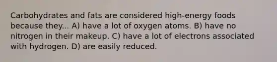 Carbohydrates and fats are considered high-energy foods because they... A) have a lot of oxygen atoms. B) have no nitrogen in their makeup. C) have a lot of electrons associated with hydrogen. D) are easily reduced.