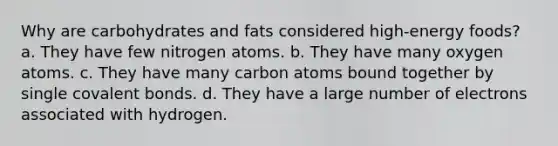 Why are carbohydrates and fats considered high-energy foods? a. They have few nitrogen atoms. b. They have many oxygen atoms. c. They have many carbon atoms bound together by single <a href='https://www.questionai.com/knowledge/kWply8IKUM-covalent-bonds' class='anchor-knowledge'>covalent bonds</a>. d. They have a large number of electrons associated with hydrogen.