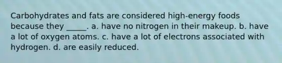 Carbohydrates and fats are considered high-energy foods because they _____. a. have no nitrogen in their makeup. b. have a lot of oxygen atoms. c. have a lot of electrons associated with hydrogen. d. are easily reduced.