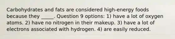 Carbohydrates and fats are considered high-energy foods because they _____. Question 9 options: 1) have a lot of oxygen atoms. 2) have no nitrogen in their makeup. 3) have a lot of electrons associated with hydrogen. 4) are easily reduced.