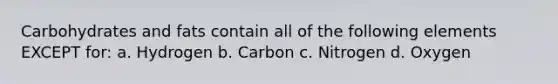 Carbohydrates and fats contain all of the following elements EXCEPT for: a. Hydrogen b. Carbon c. Nitrogen d. Oxygen