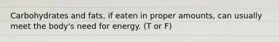 Carbohydrates and fats, if eaten in proper amounts, can usually meet the body's need for energy. (T or F)