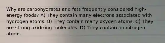 Why are carbohydrates and fats frequently considered high-energy foods? A) They contain many electrons associated with hydrogen atoms. B) They contain many oxygen atoms. C) They are strong oxidizing molecules. D) They contain no nitrogen atoms