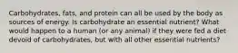 Carbohydrates, fats, and protein can all be used by the body as sources of energy. Is carbohydrate an essential nutrient? What would happen to a human (or any animal) if they were fed a diet devoid of carbohydrates, but with all other essential nutrients?