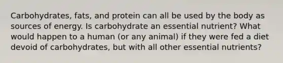 Carbohydrates, fats, and protein can all be used by the body as sources of energy. Is carbohydrate an essential nutrient? What would happen to a human (or any animal) if they were fed a diet devoid of carbohydrates, but with all other essential nutrients?