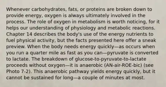 Whenever carbohydrates, fats, or proteins are broken down to provide energy, oxygen is always ultimately involved in the process. The role of oxygen in metabolism is worth noticing, for it helps our understanding of physiology and metabolic reactions. Chapter 14 describes the body's use of the energy nutrients to fuel physical activity, but the facts presented here offer a sneak preview. When the body needs energy quickly—as occurs when you run a quarter mile as fast as you can—pyruvate is converted to lactate. The breakdown of glucose-to-pyruvate-to-lactate proceeds without oxygen—it is anaerobic (AN-air-ROE-bic) (see Photo 7-2). This anaerobic pathway yields energy quickly, but it cannot be sustained for long—a couple of minutes at most.