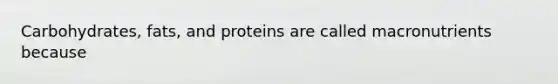 Carbohydrates, fats, and proteins are called macronutrients because