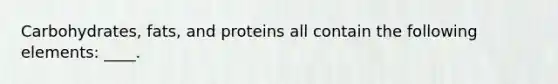 Carbohydrates, fats, and proteins all contain the following elements: ____.