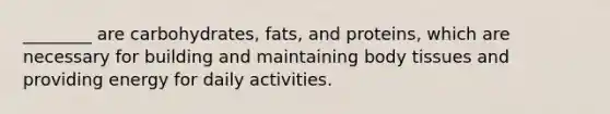 ________ are carbohydrates, fats, and proteins, which are necessary for building and maintaining body tissues and providing energy for daily activities.