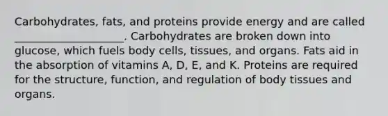 Carbohydrates, fats, and proteins provide energy and are called ____________________. Carbohydrates are broken down into glucose, which fuels body cells, tissues, and organs. Fats aid in the absorption of vitamins A, D, E, and K. Proteins are required for the structure, function, and regulation of body tissues and organs.