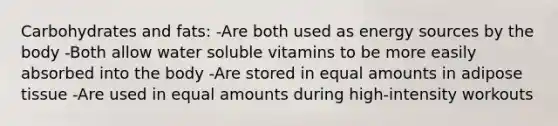 Carbohydrates and fats: -Are both used as energy sources by the body -Both allow water soluble vitamins to be more easily absorbed into the body -Are stored in equal amounts in adipose tissue -Are used in equal amounts during high-intensity workouts