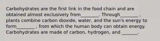 Carbohydrates are the first link in the food chain and are obtained almost exclusively from________. Through________ , plants combine carbon dioxide, water, and the sun's energy to form________ , from which the human body can obtain energy. Carbohydrates are made of carbon, hydrogen, and _______.