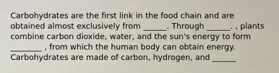 Carbohydrates are the first link in the food chain and are obtained almost exclusively from ______. Through ______. , plants combine carbon dioxide, water, and the sun's energy to form ________ , from which the human body can obtain energy. Carbohydrates are made of carbon, hydrogen, and ______